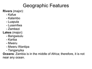 Geographic Features
Rivers (major):
  - Kafue
  - Kalambo
  - Luapula
  - Lusemfwa
  - Zambezi
Lakes (major):
  - Bangweulu
  - Kariba
  - Mweru
  - Mweru Wantipa
  - Tanganyika
Oceans: Zambia is in the middle of Africa; therefore, it is not
near any ocean.
 