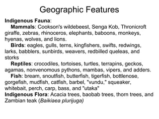 Geographic Features
Indigenous Fauna:
   Mammals: Cookson's wildebeest, Senga Kob, Thronicroft
giraffe, zebras, rhinoceros, elephants, baboons, monkeys,
hyenas, wolves, and lions.
   Birds: eagles, gulls, terns, kingfishers, swifts, redwings,
larks, babblers, sunbirds, weavers, redbilled queleas, and
storks
   Reptiles: crocodiles, tortoises, turtles, terrapins, geckos,
agamas, nonvenomous pythons, mambas, vipers, and adders.
   Fish: bream, snoutfish, butterfish, tigerfish, bottlenose,
gorgefish, mudfish, catfish, barbel, "vundu," squeaker,
whitebait, perch, carp, bass, and "utaka"
Indigenous Flora: Acacia trees, baobab trees, thorn trees, and
Zambian teak (Baikiaea plurijuga)
 