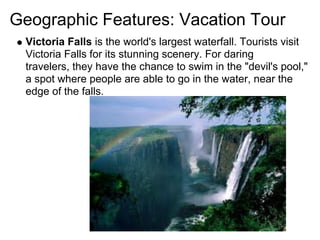 Geographic Features: Vacation Tour
 Victoria Falls is the world's largest waterfall. Tourists visit
 Victoria Falls for its stunning scenery. For daring
 travelers, they have the chance to swim in the "devil's pool,"
 a spot where people are able to go in the water, near the
 edge of the falls.
 