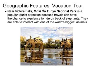 Geographic Features: Vacation Tour
 Near Victora Falls, Mosi Oa Tunya National Park is a
 popular tourist attraction because travels can have
 the chance to exprience to ride on back of elephants. They
 are able to interact with one of the world's biggest animals.
 