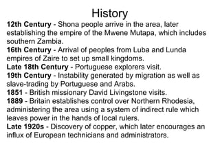 History
12th Century - Shona people arrive in the area, later
establishing the empire of the Mwene Mutapa, which includes
southern Zambia.
16th Century - Arrival of peoples from Luba and Lunda
empires of Zaire to set up small kingdoms.
Late 18th Century - Portuguese explorers visit.
19th Century - Instability generated by migration as well as
slave-trading by Portuguese and Arabs.
1851 - British missionary David Livingstone visits.
1889 - Britain establishes control over Northern Rhodesia,
administering the area using a system of indirect rule which
leaves power in the hands of local rulers.
Late 1920s - Discovery of copper, which later encourages an
influx of European technicians and administrators.
 