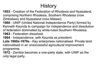 History
1953 - Creation of the Federation of Rhodesia and Nyasaland,
comprising Northern Rhodesia, Southern Rhodesia (now
Zimbabwe) and Nyasaland (now Malawi).
1960 - UNIP (United National Independence Party) formed by
Kenneth Kaunda to campaign for independence and dissolution
of federation dominated by white-ruled Southern Rhodesia.
1963 - Federation dissolved.
1964 - Independence, with Kaunda as president.
Late 1960s-1970s - Key enterprises nationalised. Private land
nationalised in an unsuccessful agricultural improvement
programme.
1972 - Zambia becomes a one-party state, with UNIP as the
only legal party.
 