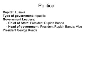 Political
Capital: Lusaka
Type of government: republic
Government Leaders:
  - Chief of State: President Rupiah Banda
  - Head of government: President Rupiah Banda; Vice
President George Kunda
 