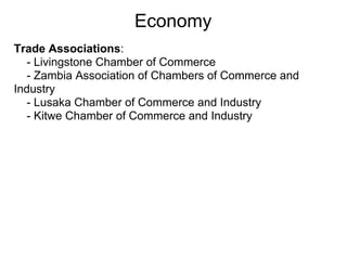 Economy
Trade Associations:
  - Livingstone Chamber of Commerce
  - Zambia Association of Chambers of Commerce and
Industry
  - Lusaka Chamber of Commerce and Industry
  - Kitwe Chamber of Commerce and Industry
 