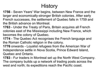 History
1756 - Seven Years' War begins, between New France and the
larger and economically-stronger British colonies. After early
French successes, the settlement of Quebec falls in 1759 and
the British advance on Montreal.
1763 - Under the Treaty of Paris, Britain acquires all French
colonies east of the Mississippi including New France, which
becomes the colony of Quebec.
1774 - The Quebec Act recognises the French language and
the Roman Catholic religion in the colony.
1776 onwards - Loyalist refugees from the American War of
Independence settle in Nova Scotia, Prince Edward Island,
Quebec and Ontario.
1783 - Fur traders in Montreal set up the North West Company.
The company builds up a network of trading posts across the
west and north; its expeditions reach the Pacific coast.
 