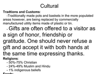 Cultural
Tradtions and Customs:
  -Traditionally made pots and baskets in the more populated
areas however, are being replaced by commercially
manufactured utility items made of plastic or tin.
  -Gifts are often offered to a visitor as
a sign of honor, friendship or
gratitude. One should never refuse a
gift and accept it with both hands at
the same time expressing thanks.
Religions:
  - 50%-75% Christian
  - 24%-49% Muslim and Hindu
  - 1% indigenous beliefs
 