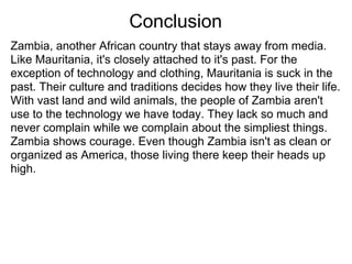 Conclusion
Zambia, another African country that stays away from media.
Like Mauritania, it's closely attached to it's past. For the
exception of technology and clothing, Mauritania is suck in the
past. Their culture and traditions decides how they live their life.
With vast land and wild animals, the people of Zambia aren't
use to the technology we have today. They lack so much and
never complain while we complain about the simpliest things.
Zambia shows courage. Even though Zambia isn't as clean or
organized as America, those living there keep their heads up
high.
 