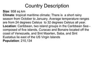 Country Description
Size: 958 sq km
Climate: tropical maritime climate; There is a short rainy
season from October to January. Average temperature ranges
are from 24 degrees Celsius to 32 degrees Celsius all year.
Location: Caribbean, two island groups in the Caribbean Sea -
composed of five islands, Curacao and Bonaire located off the
coast of Venezuela, and Sint Maarten, Saba, and Sint
Eustatius lie east of the US Virgin Islands
Population: 210,134
 
