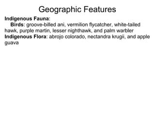 Geographic Features
Indigenous Fauna:
  Birds: groove-billed ani, vermilion flycatcher, white-tailed
hawk, purple martin, lesser nighthawk, and palm warbler
Indigenous Flora: abrojo colorado, nectandra krugii, and apple
guava
 