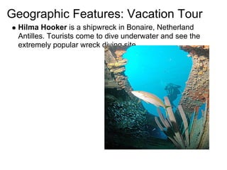 Geographic Features: Vacation Tour
 Hilma Hooker is a shipwreck in Bonaire, Netherland
 Antilles. Tourists come to dive underwater and see the
 extremely popular wreck diving site.
 