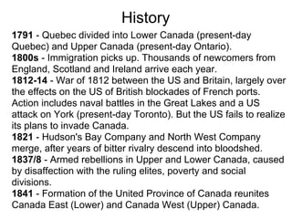 History
1791 - Quebec divided into Lower Canada (present-day
Quebec) and Upper Canada (present-day Ontario).
1800s - Immigration picks up. Thousands of newcomers from
England, Scotland and Ireland arrive each year.
1812-14 - War of 1812 between the US and Britain, largely over
the effects on the US of British blockades of French ports.
Action includes naval battles in the Great Lakes and a US
attack on York (present-day Toronto). But the US fails to realize
its plans to invade Canada.
1821 - Hudson's Bay Company and North West Company
merge, after years of bitter rivalry descend into bloodshed.
1837/8 - Armed rebellions in Upper and Lower Canada, caused
by disaffection with the ruling elites, poverty and social
divisions.
1841 - Formation of the United Province of Canada reunites
Canada East (Lower) and Canada West (Upper) Canada.
 