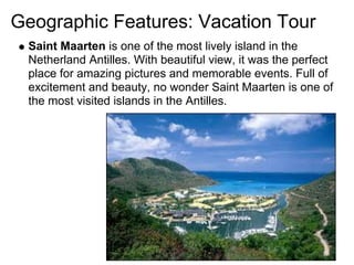 Geographic Features: Vacation Tour
 Saint Maarten is one of the most lively island in the
 Netherland Antilles. With beautiful view, it was the perfect
 place for amazing pictures and memorable events. Full of
 excitement and beauty, no wonder Saint Maarten is one of
 the most visited islands in the Antilles.
 