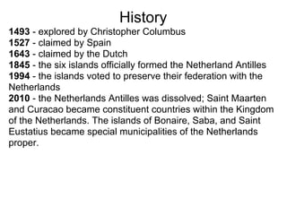 History
1493 - explored by Christopher Columbus
1527 - claimed by Spain
1643 - claimed by the Dutch
1845 - the six islands officially formed the Netherland Antilles
1994 - the islands voted to preserve their federation with the
Netherlands
2010 - the Netherlands Antilles was dissolved; Saint Maarten
and Curacao became constituent countries within the Kingdom
of the Netherlands. The islands of Bonaire, Saba, and Saint
Eustatius became special municipalities of the Netherlands
proper.
 