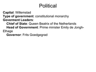 Political
Capital: Willemstad
Type of government: constitutional monarchy
Goverment Leaders:
  Chief of State: Queen Beatrix of the Netherlands
  Head of Government: Prime minister Emily de Jongh-
Elhage
  Governor: Frits Goedgegrad
 