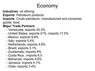 Economy
Industries: oil refining
Exports: Petroleum products
Imports: Crude petroleum, manufactured and consumer
goods, food.
Major Trade Partners:
  - Venezuela; exports 35.3%
  - United States; exports 21%, imports 17.5%
  - Mexico; exports 9.8%
  - Italy; exports 5.4%
  - Netherlands; exports 4.8%
  - Brazil; exports 3.1%
  - Guatemala; imports 8%
  - Costa Rica ; imports 6.5
  - Bahamas; imports 4.6%
  - Jamaica; imports 4.1%
  - Chile; imports 3.4%
 