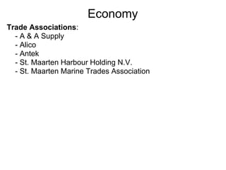 Economy
Trade Associations:
  - A & A Supply
  - Alico
  - Antek
  - St. Maarten Harbour Holding N.V.
  - St. Maarten Marine Trades Association
 