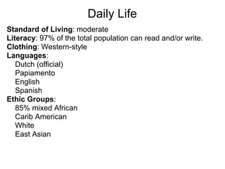 Daily Life
Standard of Living: moderate
Literacy: 97% of the total population can read and/or write.
Clothing: Western-style
Languages:
   Dutch (official)
   Papiamento
   English
   Spanish
Ethic Groups:
   85% mixed African
   Carib American
   White
   East Asian
 