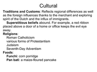 Cultural
Traditions and Customs: Reflects regional differences as well
as the foreign influences thanks to the merchant and exploring
spirit of the Dutch and the influx of immigrants.
   Superstitious beliefs abound. For example, a red ribbon
placed above a door of a home or office keeps the evil eye
away.
Religions:
   Roman Catholicism
   various forms of Protestantism
   Judaism
   Seventh-Day Adventism
Foods:
   Funchi: corn porridge
   Pan bati: a maize-floured pancake
 