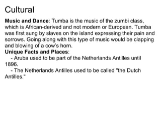 Cultural
Music and Dance: Tumba is the music of the zumbi class,
which is African-derived and not modern or European. Tumba
was first sung by slaves on the island expressing their pain and
sorrows. Going along with this type of music would be clapping
and blowing of a cow’s horn.
Unique Facts and Places:
  - Aruba used to be part of the Netherlands Antilles until
1896.
  - The Netherlands Antilles used to be called "the Dutch
Antilles."
 