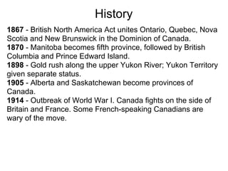History
1867 - British North America Act unites Ontario, Quebec, Nova
Scotia and New Brunswick in the Dominion of Canada.
1870 - Manitoba becomes fifth province, followed by British
Columbia and Prince Edward Island.
1898 - Gold rush along the upper Yukon River; Yukon Territory
given separate status.
1905 - Alberta and Saskatchewan become provinces of
Canada.
1914 - Outbreak of World War I. Canada fights on the side of
Britain and France. Some French-speaking Canadians are
wary of the move.
 