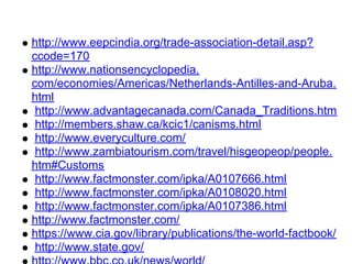 http://www.eepcindia.org/trade-association-detail.asp?
ccode=170
http://www.nationsencyclopedia.
com/economies/Americas/Netherlands-Antilles-and-Aruba.
html
 http://www.advantagecanada.com/Canada_Traditions.htm
 http://members.shaw.ca/kcic1/canisms.html
 http://www.everyculture.com/
 http://www.zambiatourism.com/travel/hisgeopeop/people.
htm#Customs
 http://www.factmonster.com/ipka/A0107666.html
 http://www.factmonster.com/ipka/A0108020.html
 http://www.factmonster.com/ipka/A0107386.html
http://www.factmonster.com/
https://www.cia.gov/library/publications/the-world-factbook/
 http://www.state.gov/
 