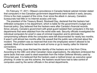 Current Events
   On February 17, 2011, Ottawa’s (providence in Canada) federal cabinet minister stated
that computers in two Canadian government departments were hacked in early January.
China is the main suspect of the crime. Ever since the attack in January, Canada’s
bureaucrats had little or no Internet access until now.
   The president of the Treasury Board, Stockwell Day, declared that the hackers had
infiltrated computers in his department, which is liable for the government’s budget and
financial policy. Day believed that the hackers were after Canada’s financial records.
Since January, Canada’s government with great guard isolated their computers in the two
departments that were attacked from the world wide web. Security officials investigated the
individual computers for proof in case of criminal inspection and to eliminate the
compromising software while the computers were left disconnected for nearly two months.
It wasn’t until almost two months after the assault that the public was informed about the
incident. The problem was so reserved that even the employees weren’t allowed to be
updated. Most of the workers had to work at home or go to nearby cafes for Internet
connections.
   There are many clues that lead the identity of the hackers are in fact from China.
According to the CBC and other Canadian news organizations, the attackers embraced the
same tactic that was used to steal essentials from the Indian Defense Ministry used by
China last year. It is believed that the hackers used a method known as executive spear
phishing. In order to use this scheme, the hackers would have had to take control of
computers used by the senior officials in the aimed departments.
 