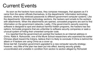 Current Events
   As soon as the hackers have access, they compose messages, that appears as if it
came from the senior officials themselves, to the departments’ information technology
sections, where they retrieved passwords to different government computer systems. Like
the departments’ information technology sections, the hackers sent emails to the workers
with attachments. When the attachments are opened, concealed programs are sent to find
information on the government networks. Lastly, if the government’s security scanning
software is designed to spot and obstruct harmful hidden programs, the hackers has two
options: formulate programs that are unfamiliar to software security companies or seek a
unusual system of hiding their unwanted computer code.
   It is reported that the government pin pointed the hackers to an Internet address in
China. Rafal A. Rohozinski, one of the Munk School researchers who examined the earlier
Chinese attack toward the Indians, believe that it is likely to conclude if China is behind the
attack or if hackers are using China as a cover up.
Since last fall, Canadian government upgraded to a new computer security strategy;
however, very little of the plan has been put into effect, leaving security greatly
uncoordinated and unstable in condition from section to section alleged by RohoziskI
 