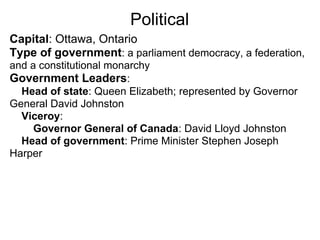 Political
Capital: Ottawa, Ontario
Type of government: a parliament democracy, a federation,
and a constitutional monarchy
Government Leaders:
  Head of state: Queen Elizabeth; represented by Governor
General David Johnston
  Viceroy:
     Governor General of Canada: David Lloyd Johnston
  Head of government: Prime Minister Stephen Joseph
Harper
 