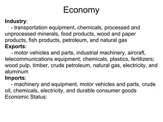 Economy
Industry:
   - transportation equipment, chemicals, processed and
unprocessed minerals, food products, wood and paper
products, fish products, petroleum, and natural gas
Exports:
   - motor vehicles and parts, industrial machinery, aircraft,
telecommunications equipment; chemicals, plastics, fertilizers;
wood pulp, timber, crude petroleum, natural gas, electricity, and
aluminum
Imports:
   - machinery and equipment, motor vehicles and parts, crude
oil, chemicals, electricity, and durable consumer goods
Economic Status:
 
