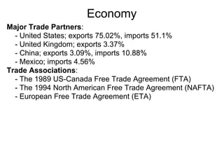 Economy
Major Trade Partners:
  - United States; exports 75.02%, imports 51.1%
  - United Kingdom; exports 3.37%
  - China; exports 3.09%, imports 10.88%
  - Mexico; imports 4.56%
Trade Associations:
  - The 1989 US-Canada Free Trade Agreement (FTA)
  - The 1994 North American Free Trade Agreement (NAFTA)
  - European Free Trade Agreement (ETA)
 