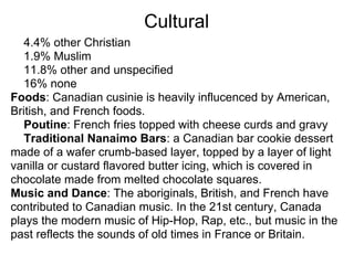 Cultural
   4.4% other Christian
   1.9% Muslim
   11.8% other and unspecified
   16% none
Foods: Canadian cusinie is heavily influcenced by American,
British, and French foods.
   Poutine: French fries topped with cheese curds and gravy
   Traditional Nanaimo Bars: a Canadian bar cookie dessert
made of a wafer crumb-based layer, topped by a layer of light
vanilla or custard flavored butter icing, which is covered in
chocolate made from melted chocolate squares.
Music and Dance: The aboriginals, British, and French have
contributed to Canadian music. In the 21st century, Canada
plays the modern music of Hip-Hop, Rap, etc., but music in the
past reflects the sounds of old times in France or Britain.
 