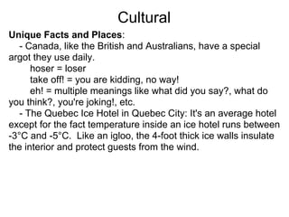 Cultural
Unique Facts and Places:
   - Canada, like the British and Australians, have a special
argot they use daily.
      hoser = loser
      take off! = you are kidding, no way!
      eh! = multiple meanings like what did you say?, what do
you think?, you're joking!, etc.
   - The Quebec Ice Hotel in Quebec City: It's an average hotel
except for the fact temperature inside an ice hotel runs between
-3°C and -5°C. Like an igloo, the 4-foot thick ice walls insulate
the interior and protect guests from the wind.
 