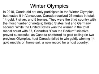 Winter Olympics
In 2010, Canda did not only participate in the Winter Olympics,
but hosted it in Vancouver. Canada received 26 metals in total:
14 gold, 7 silver, and 5 bronze. They were the third country with
the most number of metals; United States first and Germany
second. While the United States was the winner in the total
medal count with 37, Canada's "Own the Podium" initiative
proved successful, as Canada shattered its gold ceiling (in two
previous Olympics, host Canada failed to win gold), winning 14
gold medals on home soil, a new record for a host country.
 
