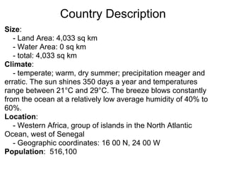 Country Description
Size:
   - Land Area: 4,033 sq km
   - Water Area: 0 sq km
   - total: 4,033 sq km
Climate:
   - temperate; warm, dry summer; precipitation meager and
erratic. The sun shines 350 days a year and temperatures
range between 21°C and 29°C. The breeze blows constantly
from the ocean at a relatively low average humidity of 40% to
60%.
Location:
   - Western Africa, group of islands in the North Atlantic
Ocean, west of Senegal
   - Geographic coordinates: 16 00 N, 24 00 W
Population: 516,100
 