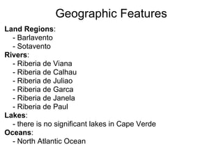 Geographic Features
Land Regions:
  - Barlavento
  - Sotavento
Rivers:
  - Riberia de Viana
  - Riberia de Calhau
  - Riberia de Juliao
  - Riberia de Garca
  - Riberia de Janela
  - Riberia de Paul
Lakes:
  - there is no significant lakes in Cape Verde
Oceans:
  - North Atlantic Ocean
 