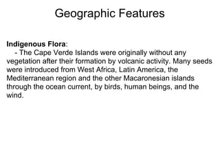 Geographic Features

Indigenous Flora:
   - The Cape Verde Islands were originally without any
vegetation after their formation by volcanic activity. Many seeds
were introduced from West Africa, Latin America, the
Mediterranean region and the other Macaronesian islands
through the ocean current, by birds, human beings, and the
wind.
 