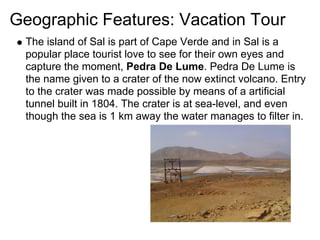 Geographic Features: Vacation Tour
 The island of Sal is part of Cape Verde and in Sal is a
 popular place tourist love to see for their own eyes and
 capture the moment, Pedra De Lume. Pedra De Lume is
 the name given to a crater of the now extinct volcano. Entry
 to the crater was made possible by means of a artificial
 tunnel built in 1804. The crater is at sea-level, and even
 though the sea is 1 km away the water manages to filter in.
 
