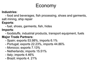 Economy
Industries:
  - food and beverages, fish processing, shoes and garments,
salt mining, ship repair
Exports:
  - fuel, shoes, garments, fish, hides
Imports:
  - foodstuffs, industrial products, transport equipment, fuels
Major Trade Partners:
  - Spain; exports 53.98%, imports 6.1%
  - Portugal; exports 22.23%, imports 44.86%
  - Morocco; exports 7.13%
  - Netherlands; imports 15.51%
  - Italy; imports 4.46%
  - Brazil; imports 4. 21%
 