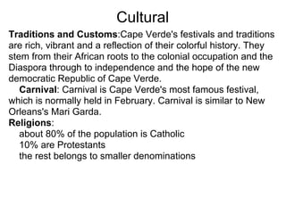 Cultural
Traditions and Customs:Cape Verde's festivals and traditions
are rich, vibrant and a reflection of their colorful history. They
stem from their African roots to the colonial occupation and the
Diaspora through to independence and the hope of the new
democratic Republic of Cape Verde.
   Carnival: Carnival is Cape Verde's most famous festival,
which is normally held in February. Carnival is similar to New
Orleans's Mari Garda.
Religions:
   about 80% of the population is Catholic
   10% are Protestants
   the rest belongs to smaller denominations
 