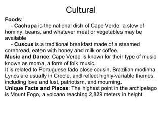 Cultural
Foods:
    - Cachupa is the national dish of Cape Verde; a stew of
hominy, beans, and whatever meat or vegetables may be
available
    - Cuscus is a traditional breakfast made of a steamed
cornbread, eaten with honey and milk or coffee.
Music and Dance: Cape Verde is known for their type of music
known as moma, a form of folk music.
It is related to Portuguese fado close cousin, Brazilian modinha.
Lyrics are usually in Creole, and reflect highly-variable themes,
including love and lust, patriotism, and mourning.
Unique Facts and Places: The highest point in the archipelago
is Mount Fogo, a volcano reaching 2,829 meters in height
 