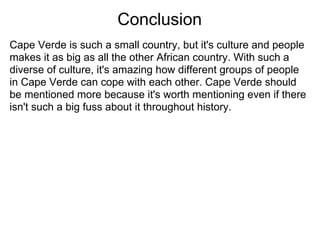 Conclusion
Cape Verde is such a small country, but it's culture and people
makes it as big as all the other African country. With such a
diverse of culture, it's amazing how different groups of people
in Cape Verde can cope with each other. Cape Verde should
be mentioned more because it's worth mentioning even if there
isn't such a big fuss about it throughout history.
 