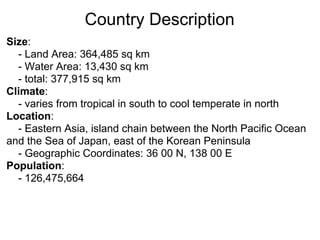 Country Description
Size:
  - Land Area: 364,485 sq km
  - Water Area: 13,430 sq km
  - total: 377,915 sq km
Climate:
  - varies from tropical in south to cool temperate in north
Location:
  - Eastern Asia, island chain between the North Pacific Ocean
and the Sea of Japan, east of the Korean Peninsula
  - Geographic Coordinates: 36 00 N, 138 00 E
Population:
  - 126,475,664
 