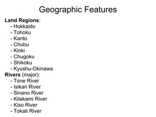 Geographic Features
Land Regions:
  - Hokkaido
  - Tohoku
  - Kanto
  - Chubu
  - Kinki
  - Chugoku
  - Shikoku
  - Kyushu-Okinawa
Rivers (major):
  - Tone River
  - Isikari River
  - Sinano River
  - Kitakami River
  - Kiso River
  - Tokati River
 