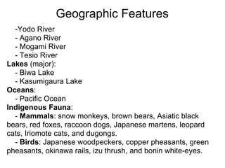Geographic Features
  -Yodo River
  - Agano River
  - Mogami River
  - Tesio River
Lakes (major):
  - Biwa Lake
  - Kasumigaura Lake
Oceans:
  - Pacific Ocean
Indigenous Fauna:
  - Mammals: snow monkeys, brown bears, Asiatic black
bears, red foxes, raccoon dogs, Japanese martens, leopard
cats, Iriomote cats, and dugongs.
  - Birds: Japanese woodpeckers, copper pheasants, green
pheasants, okinawa rails, izu thrush, and bonin white-eyes.
 