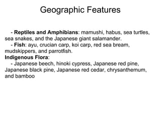 Geographic Features

  - Reptiles and Amphibians: mamushi, habus, sea turtles,
sea snakes, and the Japanese giant salamander.
  - Fish: ayu, crucian carp, koi carp, red sea bream,
mudskippers, and parrotfish.
Indigenous Flora:
  - Japanese beech, hinoki cypress, Japanese red pine,
Japanese black pine, Japanese red cedar, chrysanthemum,
and bamboo
 