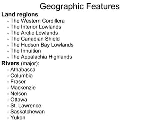 Geographic Features
Land regions:
  - The Western Cordillera
  - The Interior Lowlands
  - The Arctic Lowlands
  - The Canadian Shield
  - The Hudson Bay Lowlands
  - The Innuition
  - The Appalachia Highlands
Rivers (major):
  - Athabasca
  - Columbia
  - Fraser
  - Mackenzie
  - Nelson
  - Ottawa
  - St. Lawrence
  - Saskatchewan
  - Yukon
 