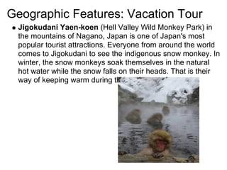 Geographic Features: Vacation Tour
 Jigokudani Yaen-koen (Hell Valley Wild Monkey Park) in
 the mountains of Nagano, Japan is one of Japan's most
 popular tourist attractions. Everyone from around the world
 comes to Jigokudani to see the indigenous snow monkey. In
 winter, the snow monkeys soak themselves in the natural
 hot water while the snow falls on their heads. That is their
 way of keeping warm during the cold winters.
 
