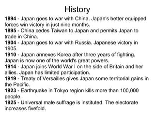 History
1894 - Japan goes to war with China. Japan's better equipped
forces win victory in just nine months.
1895 - China cedes Taiwan to Japan and permits Japan to
trade in China.
1904 - Japan goes to war with Russia. Japanese victory in
1905.
1910 - Japan annexes Korea after three years of fighting.
Japan is now one of the world's great powers.
1914 - Japan joins World War I on the side of Britain and her
allies. Japan has limited participation.
1919 - Treaty of Versailles gives Japan some territorial gains in
the Pacific.
1923 - Earthquake in Tokyo region kills more than 100,000
people.
1925 - Universal male suffrage is instituted. The electorate
increases fivefold.
 