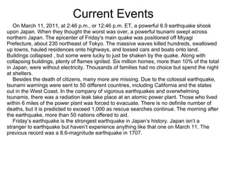 Current Events
   On March 11, 2011, at 2:46 p.m., or 12:46 p.m. ET, a powerful 8.9 earthquake shook
upon Japan. When they thought the worst was over, a powerful tsunami swept across
northern Japan. The epicenter of Friday's main quake was positioned off Miyagi
Prefecture, about 230 northeast of Tokyo. The massive waves killed hundreds, swallowed
up towns, hauled residences onto highways, and tossed cars and boats onto land.
Buildings collapsed , but some were lucky to just be shaken by the quake. Along with
collapsing buildings, plenty of flames ignited. Six million homes, more than 10% of the total
in Japan, were without electricity. Thousands of families had no choice but spend the night
at shelters.
   Besides the death of citizens, many more are missing. Due to the colossal earthquake,
tsunami warnings were sent to 50 different countries, including California and the states
out in the West Coast. In the company of vigorous earthquakes and overwhelming
tsunamis, there was a radiation leak take place at an atomic power plant. Those who lived
within 6 miles of the power plant was forced to evacuate. There is no definite number of
deaths, but it is predicted to exceed 1,000 as rescue searches continue. The morning after
the earthquake, more than 50 nations offered to aid.
   Friday’s earthquake is the strongest earthquake in Japan’s history. Japan isn’t a
stranger to earthquake but haven’t experience anything like that one on March 11. The
previous record was a 8.6-magnitude earthquake in 1707.
 