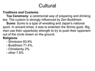 Cultural
Tradtions and Customs:
  Tea Ceremony: a ceremonial way of preparing and drinking
tea. The custom is strongly influenced by Zen Buddhism.
  Sumo: Sumo is a type of wrestling and Japan's national
sport. In anicent times, it was to entertain the Shinto gods. Big
men use their upperbody strength to try to push their opponent
out of the circle drawn on the ground.
Religions:
  - Shintoism 83.9%
  - Buddhism 71.4%,
  - Christianity 2%
  - other 7.8%
 